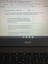 cert Format Tools Add-ons Help
Last edit was 14 minutes ago
Arlal
BIUA
三
Normal text
11
3 I.
4
5
AII 6
1
The History of Marriage- Content Check
Name:
You may use your answers to the handout "Historical and Cultural Perspectives: The History of
Marriage" to complete this content check. This is the task you will be submitting.
A socially legitimate relationship is one that society
recognizes. Provide an example of a socially legitimate
relationship today which would not have been considered
legitimate 50 years ago.
1.
Which group (anthropologist or sociologist) sees marriage
as essential to the survival of the human species, and
suggests that the pair-bond relationship evolved because of
basic biological drives.
2.
Which type of polygamous relationship has been allowed
in 84% of cultures historically, mostly because of high
3.
mortality rates and war)?
acer
火
#3
2$
%
&
3
5
7
8.
60
司
