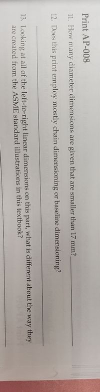 Print AP-008
11. How many diameter dimensions are given that are smaller than 17 mm?
12. Does this print employ mostly chain dimensioning or baseline dimensioning?
13. Looking at all of the left-to-right linear dimensions on this part, what is different about the way they
are created from the ASME standard illustrations in this textbook?
