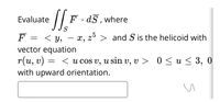 Evaluate
F · dS , where
S
F
= < Y,
< y, – x, z > and S is the helicoid with
vector equation
r(и, v)
with upward orientation.
< u cOS v, u sin v, v > 0 < u< 3,
