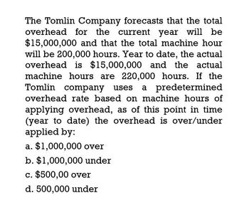 The Tomlin Company forecasts that the total
overhead for the current year will be
$15,000,000 and that the total machine hour
will be 200,000 hours. Year to date, the actual
overhead is $15,000,000 and the actual
machine hours are 220,000 hours. If the
Tomlin company uses a predetermined
overhead rate based on machine hours of
applying overhead, as of this point in time
(year to date) the overhead is over/under
applied by:
a. $1,000,000 over
b. $1,000,000 under
c. $500,00 over
d. 500,000 under