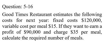 Question: 5-16
Good Times Restaurant estimates the following
costs for next year: fixed costs $120,000,
variable cost per meal $15. If they want to earn a
profit of $90,000 and charge $35 per meal,
calculate the required number of meals.