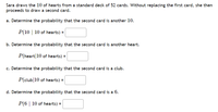 Sara draws the 10 of hearts from a standard deck of 52 cards. Without replacing the first card, she then
proceeds to draw a second card.
a. Determine the probability that the second card is another 10.
P(10 | 10 of hearts) =
b. Determine the probability that the second card is another heart.
P(heart|10 of hearts) =
c. Determine the probability that the second card is a club.
P(club|10 of hearts) =
d. Determine the probability that the second card is a 6.
P(6 | 10 of hearts) =
%3D
