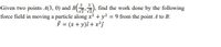 3
Given two points A(3, 0) and B ), find the work done by the following
force field in moving a particle along x2 + y2 = 9 from the point A to B:
F = (x + y)i + x²j
