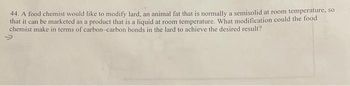 44. A food chemist would like to modify lard, an animal fat that is normally a semisolid at room temperature, so
that it can be marketed as a product that is a liquid at room temperature. What modification could the food
chemist make in terms of carbon-carbon bonds in the lard to achieve the desired result?