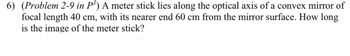 6) (Problem 2-9 in P³) A meter stick lies along the optical axis of a convex mirror of
focal length 40 cm, with its nearer end 60 cm from the mirror surface. How long
is the image of the meter stick?