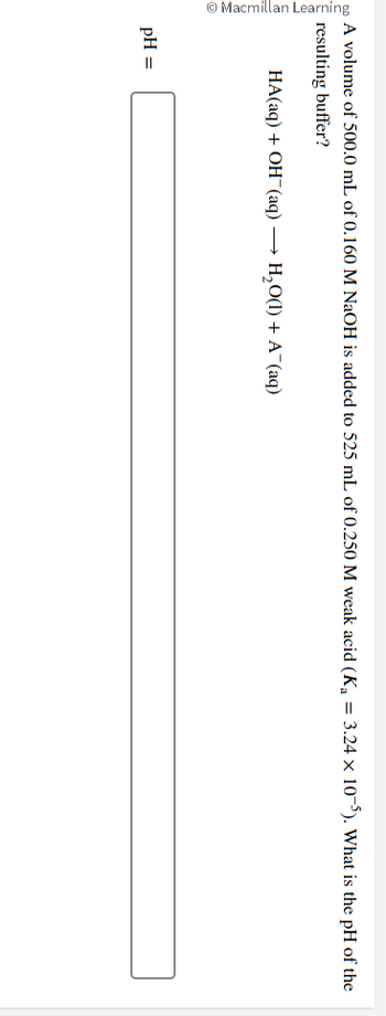 Macmillan Learning
A volume of 500.0 mL of 0.160 M NaOH is added to 525 mL of 0.250 M weak acid (K₁ = 3.24 × 10-5). What is the pH of the
resulting buffer?
HA(aq) + OH(aq) → H₂O(1) + A¯(aq)
pH =