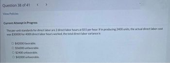 Question 38 of 41
View Policies
Current Attempt in Progress
The per-unit standards for direct labor are 2 direct labor hours at $15 per hour. If in producing 2400 units, the actual direct labor cost
was $30000 for 4000 direct labor hours worked, the total direct labor variance is
O $42000 favorable.
O $56000 unfavorable.
O $2400 unfavorable.
O $42000 unfavorable.