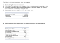 The following information is available about the company:
a. All sales during the year were on account.
b. There was no change in the number of shares of common stock outstanding during the year.
c. The interest expense on the income statement relates to the bonds payable; the amount of
bonds outstanding did not change during the year.
d. Selected balances at the beginning of the current year were:
$ 140,000
$ 260,000
$1,160,000
Accounts receivable
Inventory
Total assets
e. Selected financial ratios computed from the statements below for the current year are:
Earnings per share
Debt-to-equity ratio
Accounts receivable turnover
$ 2.64
0.850
16.0
2.40
Current ratio
10%
5.0
Return on total assets
Times interest earned ratio
Acid-test ratio
1.17
Inventory turnover
8.0
