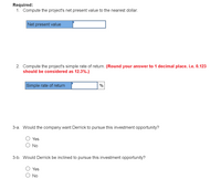 **Investment Analysis Exercise**

**Required:**

1. **Compute the project's net present value (NPV) to the nearest dollar.**

   - [Input box labeled "Net present value"]

2. **Compute the project's simple rate of return.**

   - [Instruction: Round your answer to 1 decimal place. For example, 0.123 should be considered as 12.3%.]

   - [Input box labeled "Simple rate of return" with a percentage sign]

**Questions for Consideration:**

3-a. **Would the company want Derrick to pursue this investment opportunity?**

   - [Option] Yes
   - [Option] No

3-b. **Would Derrick be inclined to pursue this investment opportunity?**

   - [Option] Yes
   - [Option] No

**Explanation of Tasks:**

- **Net Present Value (NPV):** The NPV is a financial metric that calculates the present value of cash flows generated by a project, minus initial investment costs. A positive NPV indicates that the projected earnings (in present dollars) exceed the anticipated costs (also in present dollars), suggesting that the project is potentially profitable.

- **Simple Rate of Return:** This is a measure of the profitability of an investment expressed as a percentage. It is calculated by dividing the average annual profit by the initial investment cost, then multiplying the result by 100 to convert it into a percentage. Rounding to one decimal place is a critical step to ensure precision without overcomplicating the result.