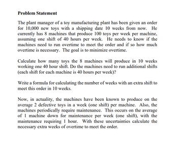 Problem Statement
The plant manager of a toy manufacturing plant has been given an order
for 10,000 new toys with a shipping date 10 weeks from now. He
currently has 8 machines that produce 100 toys per week per machine,
assuming one shift of 40 hours per week. He needs to know if the
machines need to run overtime to meet the order and if so how much
overtime is necessary. The goal is to minimize overtime.
Calculate how many toys the 8 machines will produce in 10 weeks
working one 40 hour shift. Do the machines need to run additional shifts
(each shift for each machine is 40 hours per week)?
Write a formula for calculating the number of weeks with an extra shift to
meet this order in 10 weeks.
Now, in actuality, the machines have been known to produce on the
average 2 defective toys in a week (one shift) per machine. Also, the
machines periodically require maintenance. This occurs on the average
of 1 machine down for maintenance per week (one shift), with the
maintenance requiring 1 hour. With these uncertainties calculate the
necessary extra weeks of overtime to meet the order.