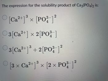 The expression for the solubility product of Ca3(PO4)2 is:
2+1 3
2
[Ca²+]³ x [PO³ ]²
3-
4
2+
3-
03 [Ca²+] × 2 [PO³-]
4
2+
3
3 [Ca ²+1³ + 2[PO³ ]²
2
3-
4
3-
2
[3 × Ca²+]³ × [2 × PO³-]²
4