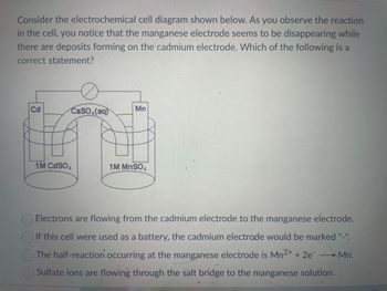 Consider the electrochemical cell diagram shown below. As you observe the reaction
in the cell, you notice that the manganese electrode seems to be disappearing while
there are deposits forming on the cadmium electrode. Which of the following is a
correct statement?
Cd
CaSO4(aq)
1M CdS04
Mn
1
1M MnSO4
Electrons are flowing from the cadmium electrode to the manganese electrode.
If this cell were used as a battery, the cadmium electrode would be marked "-".
The half-reaction occurring at the manganese electrode is Mn²+ + 2e →Mn.
Sulfate ions are flowing through the salt bridge to the manganese solution.
a