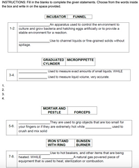 INSTRUCTIONS: Fill in the blanks to complete the given statements. Choose from the words inside
the box and write in on the space provided.
INCUBATOR
FUNNEL
An apparatus used to control the environment to
1-2.
culture and grow bacteria and hatching eggs artificially or to provide a
stable environment for a reaction.
Use to channel liquids or fine-grained solids without
spillage.
GRADUATED MICROPIPPETTE
CYLINDER
Used to measure exact amounts of small liquids. WHILE
3-4.
Used to measure liquid volume, very accurate.
1.
2.
3.
4.
MORTAR AND
PESTLE
FORCEPS
_They are used to grip objects that are too small for
used to
5-6.
your fingers or if they are extremely hot while
crush and mix solid
IRON STAND
WITH RING
BUNSEN
BURNER
Use to hot beakers, and other items that are being
7-8.
heated. WHILE
A natural gas powered piece of
equipment that is used to heat, sterilization or combustion.
