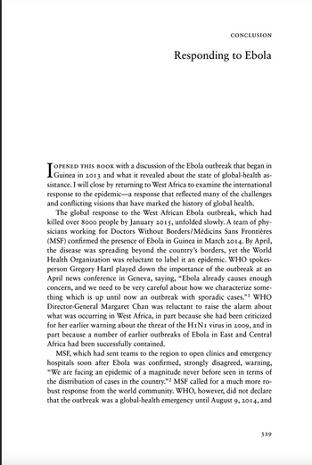 CONCLUSION
Responding to Ebola
OPENED THIS BOOK with a discussion of the Ebola outbreak that began in
sistance. I will close by returning to West Africa to examine the international
response to the epidemic-a response that reflected many of the challenges
and conflicting visions that have marked the history of global health.
The global response to the West African Ebola outbreak, which had
killed over 8000 people by January 2015, unfolded slowly. A team of phy-
sicians working for Doctors Without Borders/Médicins Sans Frontières
(MSF) confirmed the presence of Ebola in Guinea in March 2014. By April,
the disease was spreading beyond the country's borders, yet the World
Health Organization was reluctant to label it an epidemic. WHO spokes-
person Gregory Hartl played down the importance of the outbreak at an
April news conference in Geneva, saying, “Ebola already causes enough
and we need to be very careful about how we characterize some-
thing which
up until now an outbreak with sporadic cases."¹ WHO
Director-General Margaret Chan was reluctant to the alarm about
what was occurring in West Africa, in part because she had been criticized
for her earlier warning about the threat of the H1N1 virus in 2009, and in
part because a number of earlier outbreaks of Ebola in East and Central
Africa had been successfully contained.
concern,
MSF, which had sent teams to the region to open clinics and emergency
hospitals soon after Ebola was confirmed, strongly disagreed, warning,
"We are facing an epidemic of a magnitude never before seen in terms of
the distribution of cases in the country."2 MSF called for a much more ro-
bust response from the world community. WHO, however, did not declare
that the outbreak was a global-health emergency until August 9, 2014, and
329