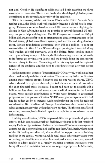 not until October did significant additional aid begin reaching the three
most affected countries. There is no doubt that the delayed global response
contributed to the spread and severity of the epidemic.
With the discovery of the first case of Ebola in the United States in Sep-
tember 2014, the Ebola outbreak suddenly became a global health emer-
gency. This one case stimulated increased US commitments to fighting the
disease in West Africa, including the promise of several thousand US mili-
tary troops to help with logistics. The US Congress was asked for US$4.6
billion dollars, most of it to go to strengthening disease preparedness in the
United States, global surveillance systems, and vaccine and drug develop-
ment. Private foundations committed over US$100 million to support
control efforts in West Africa. When aid began pouring in, it traveled along
well-trodden colonial pathways, with the United States sending money
and 2400 military troops to Liberia, the British sending resources primarily
to its former colony in Sierra Leone, and the French doing the same for its
former colony in Guinea. Channeling aid in this way ignored the regional
nature of the epidemic and the need to coordinate relief activities across
borders.
In the meantime, dozens of international NGOs arrived, working as best
they could to help stabilize the situation. There was very little coordination
among these various groups, however, and no one was in charge. WHO,
which should have played this role, lacked the resources to do so. After
the 2008 financial crisis, its overall budget had been cut to roughly US$2
billion, or less than that of some major medical centers in the United
States. Most outside contributions to WHO were directed to categorical
programs, such as polio eradication. WHO's emergency-response office had
had its budget cut by 51 percent. Again underplaying the need for regional
coordination, Director-General Chan preferred to have the countries them-
selves coordinate activities within their own borders. The three most affected
countries, however, had a limited capacity to mobilize or coordinate the re-
lief response.
Lacking coordination, NGOs employed different protocols, duplicated
efforts, and, in some cases, overbuilt facilities, setting up beds that remained
empty. Early foreign assistance led to the creation of Ebola case-management
centers but did not provide trained staff to run them.³ In Liberia, where most
of the US funding was directed, almost all of the support went to building
facilities in the capital, Monrovia, while rural areas, where many cases were
occurring, received little attention. International actors, moreover, seemed
unable to adapt quickly to a rapidly changing situation. Resources were
being allocated to activities that were no longer appropriate. In Monrovia,
330
A HISTORY OF GLOBAL HEALTH