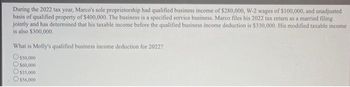 During the 2022 tax year, Marco's sole proprietorship had qualified business income of $280,000, W-2 wages of $100,000, and unadjusted
basis of qualified property of $400,000. The business is a specified service business. Marco files his 2022 tax return as a married filing
jointly and has determined that his taxable income before the qualified business income deduction is $330,000. His modified taxable income
is also $300,000.
What is Molly's qualified business income deduction for 2022?
O$50,000
$60,000
O$35,000
O$56,000