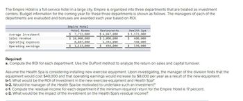 The Empire Hotel is a full-service hotel in a large city. Empire is organized into three departments that are treated as investment centers. Budget information for the coming year for these three departments is shown as follows. The managers of each of the departments are evaluated and bonuses are awarded each year based on ROI.

| Empire Hotel        | Hotel Rooms    | Restaurants    | Health Spa    |
|---------------------|---------------|----------------|---------------|
| **Average investment** | $ 7,722,000   | $ 4,847,000    | $ 1,172,000   |
| **Sales revenue**      | $ 10,000,000  | $ 2,000,000    | $ 600,000     |
| **Operating expenses** | 8,887,000     | 1,342,000      | 430,000       |
| **Operating earnings** | $ 1,113,000   | $ 658,000      | $ 170,000     |

**Required:**

a. Compute the ROI for each department. Use the DuPont method to analyze the return on sales and capital turnover.

Assume the Health Spa is considering installing new exercise equipment. Upon investigating, the manager of the division finds that the equipment would cost $40,000 and that operating earnings would increase by $8,000 per year as a result of the new equipment.

b-1. What would be the ROI of investment in the new exercise equipment and Health Spa?

b-2. Would the manager of the Health Spa be motivated to undertake such an investment?

c-1. Compute the residual income for each department if the minimum required return for the Empire Hotel is 17 percent.

c-2. What would be the impact of the investment on the Health Spa's residual income?