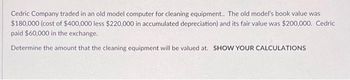 Cedric Company traded in an old model computer for cleaning equipment.. The old model's book value was
$180,000 (cost of $400,000 less $220,000 in accumulated depreciation) and its fair value was $200,000. Cedric
paid $60,000 in the exchange.
Determine the amount that the cleaning equipment will be valued at. SHOW YOUR CALCULATIONS