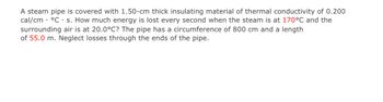 A steam pipe is covered with 1.50-cm thick insulating material of thermal conductivity of 0.200
cal/cm • °C . s. How much energy is lost every second when the steam is at 170°C and the
surrounding air is at 20.0°C? The pipe has a circumference of 800 cm and a length
of 55.0 m. Neglect losses through the ends of the pipe.
