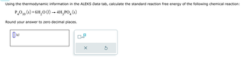 Using the thermodynamic information in the ALEKS Data tab, calculate the standard reaction free energy of the following chemical reaction:
P4010(s)+6H2O (l) → 4HPO4(s)
Round your answer to zero decimal places.
0
kJ
☐ x10
×