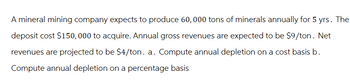 A mineral mining company expects to produce 60, 000 tons of minerals annually for 5 yrs. The
deposit cost $150,000 to acquire. Annual gross revenues are expected to be $9/ton. Net
revenues are projected to be $4/ton. a. Compute annual depletion on a cost basis b.
Compute annual depletion on a percentage basis