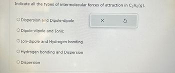 Indicate all the types of intermolecular forces of attraction in C₂H6(g).
O Dispersion and Dipole-dipole
O Dipole-dipole and Ionic
O Ion-dipole and Hydrogen bonding
O Hydrogen bonding and Dispersion
O Dispersion
X
Ś