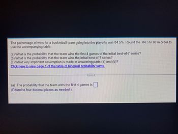 The percentage of wins for a basketball team going into the playoffs was 84.5%. Round the 84.5 to 80 in order to
use the accompanying table.
(a) What is the probability that the team wins the first 4 games of the initial best-of-7 series?
(b) What is the probability that the team wins the initial best-of-7 series?
(c) What very important assumption is made in answering parts (a) and (b)?
Click here to view page 1 of the table of binomial probability_sums.
-
(a) The probability that the team wins the first 4 games is
(Round to four decimal places as needed.)