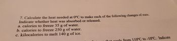 ### Heat Calculation at 0°C for State Changes

Calculate the heat needed at 0°C to make each of the following changes of state. Indicate whether heat was absorbed or released.
 
**a. calories to freeze 35 g of water.**
**b. calories to freeze 250 g of water.**
**c. kilocalories to melt 140 g of ice.**