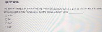 QUESTION 8
The deflection torque on a PMMC moving system for a particular current is given as 1.8x10-4 Nm. If the contro
spring constant is 2x10-6 Nm/degree, then the pointer deflection will be
000
120
90°
30°
O 60