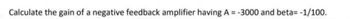 Calculate the gain of a negative feedback amplifier having A = -3000 and beta= -1/100.