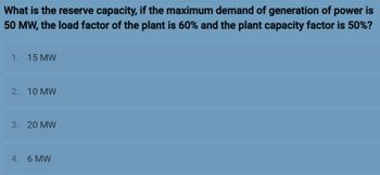 What is the reserve capacity, if the maximum demand of generation of power is
50 MW, the load factor of the plant is 60% and the plant capacity factor is 50%?
1. 15 MW
2. 10 MW
3. 20 MW
4. 6 MW