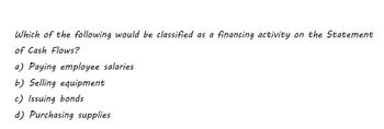 Which of the following would be classified as a financing activity on the Statement
of Cash Flows?
a) Paying employee salaries
b) Selling equipment
c) Issuing bonds
d) Purchasing supplies