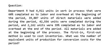 Question:
Department R had 4,911 units in work in process that were
60% completed as to labor and overhead at the beginning of
the period, 39,807 units of direct materials were added
during the period, 42,556 units were completed during the
period, and 2,162 units were 39% completed as to labor and
overhead at the end of the period. All materials are added
at the beginning of the process. The first-in, first-out
method is used to cost inventories. What was the number of
equivalent units of production for conversion costs for the
period?