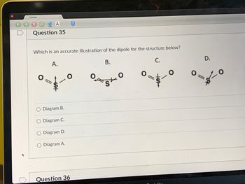 **Question 35**

**Which is an accurate illustration of the dipole for the structure below?**

(A diagram showing four different molecular structures labeled A, B, C, and D for SO₂ with two oxygen atoms double-bonded to a sulfur atom.)

A) Only oxygen atoms are pointing away from each other and the dipole is directed toward the central sulfur atom.

B) Both the oxygen atoms are pointing slightly away in a split directional manner, and the dipole is directed improperly, not indicating the net dipole correctly.

C) This diagram shows both the oxygen atoms pointing inward towards the sulfur atom, and the dipole depicted is directed towards the sulfur atom but might not be correctly representing the vector of the net dipole moment.

D) Diagram shows the oxygen atoms pointing slightly outward with the dipole directed towards the central sulfur atom but it's hard to justify this as the correct representation of the net dipole moment.

**Options:**
- ☐ Diagram B.
- ☐ Diagram C.
- ☐ Diagram D.
- ☑ Diagram A.

**Analysis of Each Diagram:**

- *Diagram A*: Shows the dipole arrows pointing toward the central atom S, which forms a reasonable representation of its vector sum resultant dipole moment direction.
- *Diagram B*: The dipoles are split between each oxygen, not clearly highlighting the net resultant direction accurately.
- *Diagram C*: The dipoles are collectively wrongly pointing towards both the side O's without defining exact net resultant.
- *Diagram D*: Demonstrates slight deviation in dipole positioning, decentralizing net resultant exact depiction.

The correct answer is **Diagram A** representing the net dipole moment direction correctly in the structure shown.