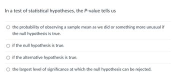 In a test of statistical hypotheses, the P-value tells us
O the probability of observing a sample mean as we did or something more unusual if
the null hypothesis is true.
if the null hypothesis is true.
if the alternative hypothesis is true.
the largest level of significance at which the null hypothesis can be rejected.