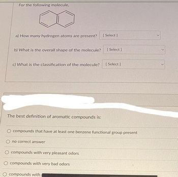 For the following molecule.
a) How many hydrogen atoms are present? [Select]
b) What is the overall shape of the molecule? [ Select]
c) What is the classification of the molecule? [Select]
The best definition of aromatic compounds is:
O compounds that have at least one benzene functional group present
O no correct answer
O compounds with very pleasant odors
O compounds with very bad odors
compounds with