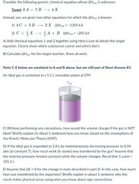 Consider the following generic chemical equation whose AHXN is unknown.
Target: 2 A + 7 B
→ 4 X
Instead, you are given two other equations for which the AHrxn is known:
1) 4 C + 3 B
→ 2 X (AHrxn = -1305 kJ)
2) C + X
A + B (AHrxn = -205 kJ)
A) Add chemical equations 1 and 2 together using Hess's Law to obtain the target
equation. Clearly show which substances cancel and which don't.
B) Calculate AHxn for the target reaction. Show all work.
Parts C-E below are unrelated to A and B above, but are still part of Short Answer #3.
An ideal gas is contained in a 1.5 L moveable piston at STP.
Pext
C) Without performing any calculations, how would the volume change if the gas is NOT
ideal? Briefly explain (in about 1 sentence) how you know, based on the assumptions of
the Kinetic Molecular Theory (KMT).
D) If the ideal gas is expanded to 2.8 L by instantaneously decreasing pressure to 0.54
atm (at constant T), how much work (in Joules) was transferred by the gas? Assume that
the external pressure remains constant while the volume changes. Recall that 1 Latm =
101.3 J.
E) Assume that AE = 0 for the change in state described in part D. In this case, how much
heat was transferred by the expansion? Briefly explain in about 1 sentence why this
result makes physical sense using what you know about sign conventions.
