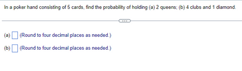 In a poker hand consisting of 5 cards, find the probability of holding (a) 2 queens; (b) 4 clubs and 1 diamond.
(a)
(b)
(Round to four decimal places as needed.)
(Round to four decimal places as needed.)