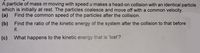 A particle of mass m moving with speed u makes a head-on collision with an identical particle
which is initially at rest. The particles coalesce and move off with a common velocity.
(a) Find the common speed of the particles after the collision.
(b) Find the ratio of the kinetic energy of the system after the collision to that before
it.
(c) What happens to the kinetic energy that is 'lost'?
