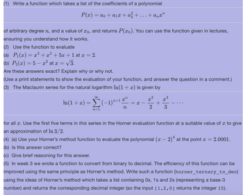 (1) Write a function which takes a list of the coefficients of a polynomial
P(x) = ao + a₁x + a² +
+anxn
of arbitrary degree n, and a value of xo, and returns P(x). You can use the function given in lectures,
ensuring you understand how it works.
(2) Use the function to evaluate
(a) P₁(x) = x³ + x² + 5x + 1 at x = 2.
(b) P₂(x) = 5 — x² at x = √3.
Are these answers exact? Explain why or why not.
(Use a print statements to show the evaluation of your function, and answer the question in a comment.)
(3) The Maclaurin series for the natural logarithm ln(1 + x) is given by
∞
ln(1 + x) = Σ(−1)¹+1
n=1
xn
n
= x -
2
X
x³
+
2 3
for all x. Use the first five terms in this series in the Horner evaluation function at a suitable value of x to give
an approximation of In 3/2.
4
(4) (a) Use your Horner's method function to evaluate the polynomial (x − 2)ª at the point x = = 2.0001.
(b) Is this answer correct?
(c) Give brief reasoning for this answer.
(5) In week 3 we wrote a function to convert from binary to decimal. The efficiency of this function can be
improved using the same principle as Horner's method. Write such a function (horner_ternary_to_dec)
using the ideas of Horner's method which takes a list containing Os, 1s and 2s (representing a base-3
number) and returns the corresponding decimal integer (so the input [1,2,0] returns the integer 15).