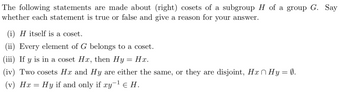 The following statements are made about (right) cosets of a subgroup H of a group G. Say
whether each statement is true or false and give a reason for your answer.
(i) H itself is a coset.
(ii) Every element of G belongs to a coset.
(iii) If y is in a coset Hx, then Hy
Hx.
(iv) Two cosets Hx and Hy are either the same, or they are disjoint, Hä^Hy = 0.
(v) Hx = Hy if and only if xy-¹ € H.
=