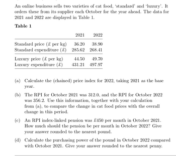 An online business sells two varieties of cat food, 'standard' and 'luxury'. It
orders these from its supplier each October for the year ahead. The data for
2021 and 2022 are displayed in Table 1.
Table 1
2021
2022
Standard price (£ per kg)
36.20 38.90
Standard expenditure (£) 285.62 268.41
Luxury price (£ per kg)
Luxury expenditure (£)
44.50 49.70
431.21 497.97
(a) Calculate the (chained) price index for 2022, taking 2021 as the base
year.
(b) The RPI for October 2021 was 312.0, and the RPI for October 2022
was 356.2. Use this information, together with your calculation
from (a), to compare the change in cat food prices with the overall
change in this period.
(c) An RPI index-linked pension was £450 per month in October 2021.
How much should the pension be per month in October 2022? Give
your answer rounded to the nearest pound.
(d) Calculate the purchasing power of the pound in October 2022 compared
with October 2021. Give your answer rounded to the nearest penny.