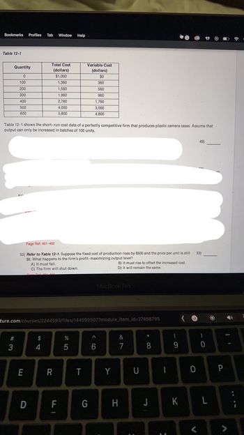 Bookmarks Profiles Tab Window Help
Table 12-1
Quantity
0
100
200
300
400
500
600
#3
Table 12-1 shows the short-run cost data of a perfectly competitive firm that produces plastic camera cases. Assume that
output can only be increased in batches of 100 units.
Total Cost
(dollars)
$1,000
1,360
1,560
1,960
2,760
E
Page Ref: 401-402
53) Refer to Table 12-1. Suppose the fixed cost of production rises by $500 and the price per unit is still
$8. What happens to the firm's profit-maximizing output level?
A) It must fall.
C) The firm will shut down.
101 100
D
$
4
4,000
5,800
ture.com/courses/2244593/files/144593507?module_item_id=37898795
R
FI
Variable Cost
(dollars)
$0
360
560
960
1,760
3,000
4,800
%
5
T
G
MacBook Pro
B) It must rise to offset the increased cost.
D) It will remain the same.
^
6
Y
87
&
H
U
*
8
J
-
(
9
K
O
V
49)
53)
)
0
L
P
