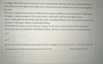 ### Understanding Variability in Cross-Country Running Splits

In college, talented runners may join a cross-country team. Runners tend to run their best times when they run even splits. Even splits occur when the runners maintain an even pace throughout the race.

The cross-country coach wants to estimate the typical variability in his best runner's 1-mile splits. He takes a random sample of 25 of this runner's mile splits and finds that this runner's mean 1-mile split is 5.44 minutes per mile, with a standard deviation of 0.14 minutes per mile. This runner's 1-mile splits follow a normal distribution.

#### Task (a):
Find the chi-square critical values \( \chi_L^2 \) and \( \chi_U^2 \) to be used in constructing a 95% confidence interval for the true population standard deviation. (Round your answers to two decimal places.)

\[ \chi_L^2 = \_\_\_\_\_\_ \]
\[ \chi_U^2 = \_\_\_\_\_\_ \]

#### Task (b):
Find the 95% confidence interval for the true variability in his best runner's 1-mile splits. (Round your answers to three decimal places.)
- Lower bound: \_\_\_\_\_\_
- Upper bound: \_\_\_\_\_\_

This problem involves understanding the role of variability and standard deviation in measuring performance consistency. By analyzing the data through chi-square critical values and confidence intervals, we can make informed estimates about true performance variability.