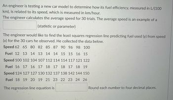 An engineer is testing a new car model to determine how its fuel efficiency, measured in L/(100
km), is related to its speed, which is measured in km/hour.
The engineer calculates the average speed for 30 trials. The average speed is an example of a
(statistic or parameter)
The engineer would like to find the least squares regression line predicting fuel used (y) from speed
(x) for the 30 cars he observed. He collected the data below.
Speed 62 65 80 82 85 87 90 96 98 100
Fuel 12 13 14 13 14 14 15 15 16 15
Speed 100 102 104 107 112 114 114 117 121 122
Fuel 16 17 16 17 18 17 18 17 18 19
Speed 124 127 127 130 132 137 138 142 144 150
Fuel 18 19 20 19 21 23 22 23 24 26
The regression line equation is
Round each number to four decimal places.