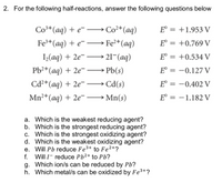 2. For the following half-reactions, answer the following questions below
Co³*(aq) + e¯ –→ Co²*(aq)
E° = +1.953 V
Fe+(aq) + e¯ –→ Fe²+(aq)
E° = +0.769 V
I(aq) + 2e¯ –→ 21¬(aq)
E° = +0.534 V
Pb²+(aq) + 2e¯ → Pb(s)
E = -0.127 V
Cd²*(aq) + 2e¯ –→ Cd(s)
E° = -0.402 V
Mn²+(aq) + 2e -
E° = -1.182 V
a. Which is the weakest reducing agent?
b. Which is the strongest reducing agent?
c. Which is the strongest oxidizing agent?
d. Which is the weakest oxidizing agent?
e. Will Pb reduce Fe3+ to Fe²+?
f. Will I- reduce Pb2+ to Pb?
g. Which ion/s can be reduced by Pb?
h. Which metal/s can be oxidized by Fe3+?
