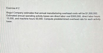 Exercise # 2
Bogut Company estimates that annual manufacturing overhead costs will be $1,500,000.
Estimated annual operating activity bases are direct labor cost $300,000, direct labor hours
15,000, and machine hours 50,000. Compute predetermined overhead rate for each activity
base.