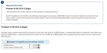 Required information
Problem 4-30 (LO 4-1) (Algo)
[The following information applies to the questions displayed below.]
Aram's taxable income before considering capital gains and losses is $83,000. Determine Aram's taxable income and how
much of the income will be taxed at ordinary rates in each of the following alternative scenarios (assume Aram files as a
single taxpayer).
Problem 4-30 Part d (Algo)
d. Aram sold a capital asset that he owned for more than one year for a $3,690 gain, a capital asset that he owned for more than one
year for a $530 loss, a capital asset that he owned for six months for a $430 gain, and a capital asset he owned for two months for a
$2,360 loss.
> Answer is complete but not entirely correct.
$ 84,230✔
$ 81,070
Taxable inco
Income taxed at ordinary rates