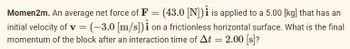 Momen2m. An average net force of F = (43.0 [N]) is applied to a 5.00 [kg] that has an
initial velocity of v = (-3.0 [m/s]) on a frictionless horizontal surface. What is the final
momentum of the block after an interaction time of At = 2.00 [s]?