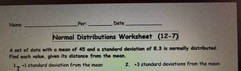 Name
Per:
Date
Normal Distributions Worksheet (12-7)
A set of data with a mean of 45 and a standard deviation of 8.3 is normally distributed.
Find each value, given its distance from the mean.
1+1 standard deviation from the mean
2. +3 standard deviations from the mean
¹I